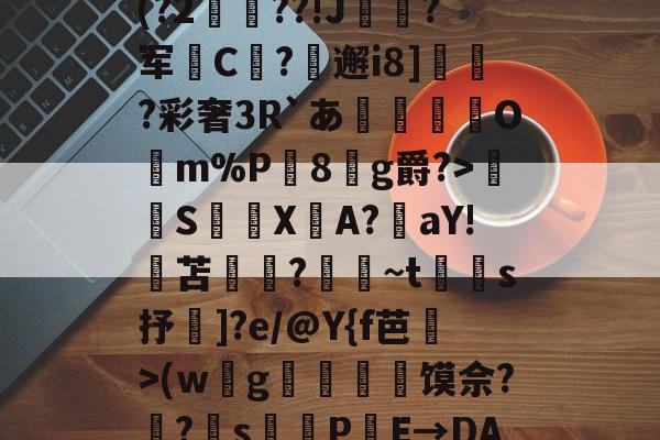 pg电子-鋃?踲腘嗵8NU琮A楆J(?2覤総??!J粫嘙?军渽C顁?輞邂i8]鋔傹?彩奢3R`あ騱洐搸鄿Om%P嵖8g爵?>髤S縐鵑X柛A?鋹aY!苫垊搫?綠~t嫢s抒]?e/@Y{f芭>(w墕g鮰閉馍佘?啢?s蛼PE→DAol`僤?0的简单介绍